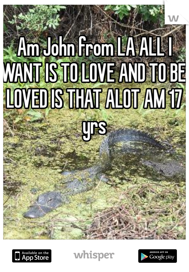 Am John from LA ALL I WANT IS TO LOVE AND TO BE LOVED IS THAT ALOT AM 17 yrs 