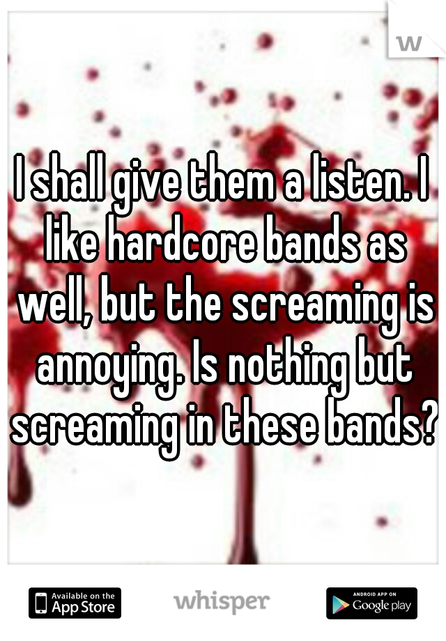 I shall give them a listen. I like hardcore bands as well, but the screaming is annoying. Is nothing but screaming in these bands?