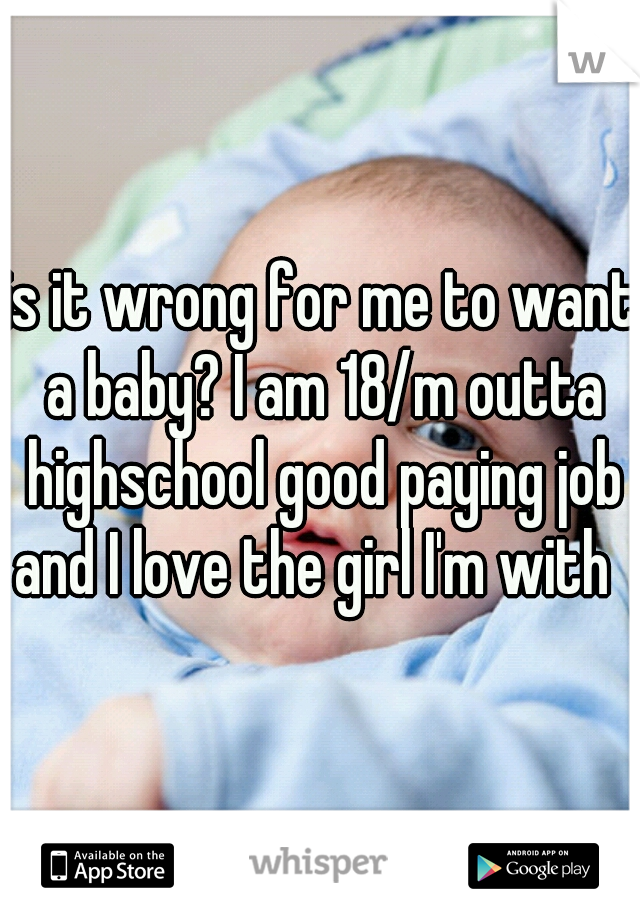 is it wrong for me to want a baby? I am 18/m outta highschool good paying job and I love the girl I'm with  