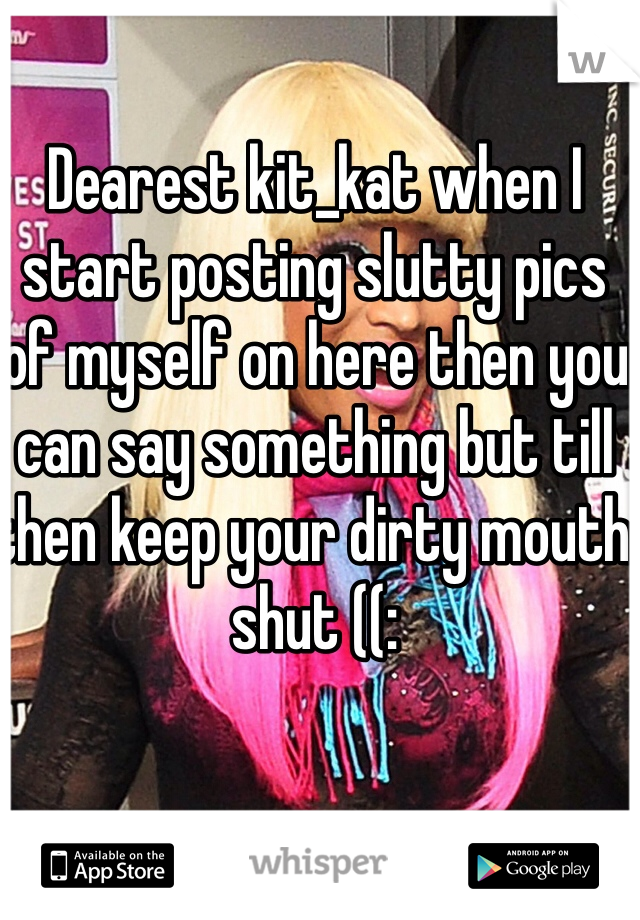 Dearest kit_kat when I start posting slutty pics of myself on here then you can say something but till then keep your dirty mouth shut ((: