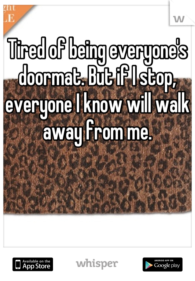 Tired of being everyone's doormat. But if I stop, everyone I know will walk away from me.