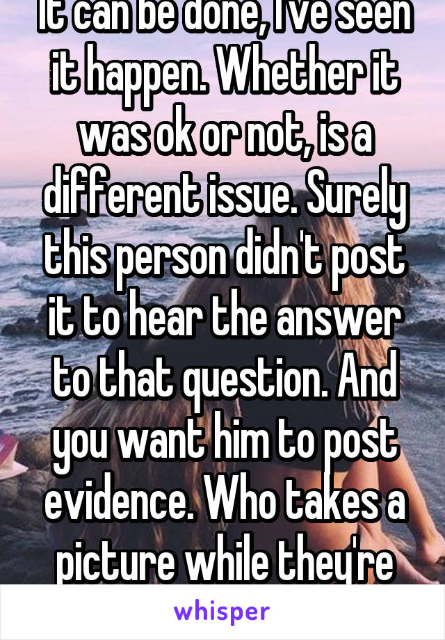 It can be done, I've seen it happen. Whether it was ok or not, is a different issue. Surely this person didn't post it to hear the answer to that question. And you want him to post evidence. Who takes a picture while they're doing a crime anyways.