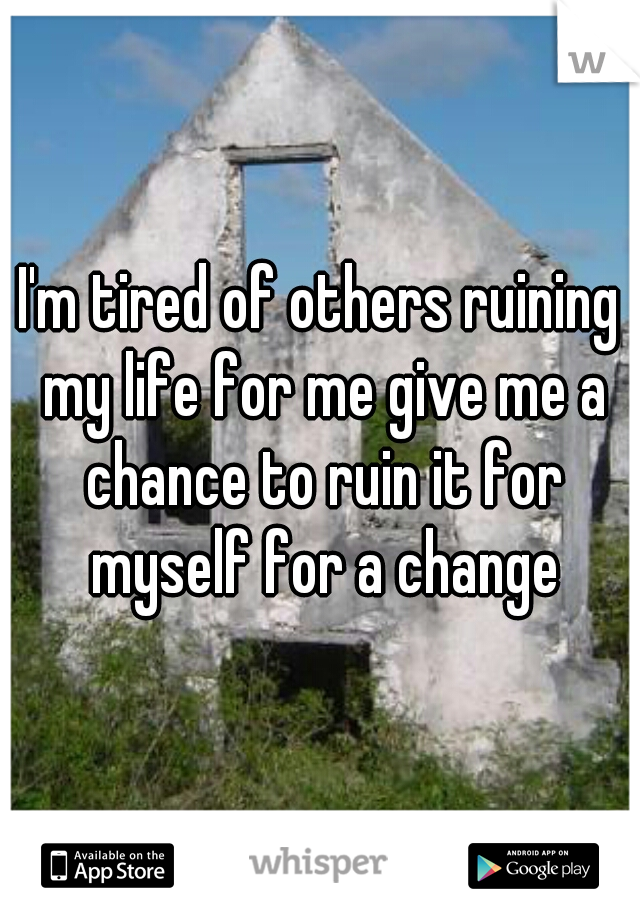 I'm tired of others ruining my life for me give me a chance to ruin it for myself for a change