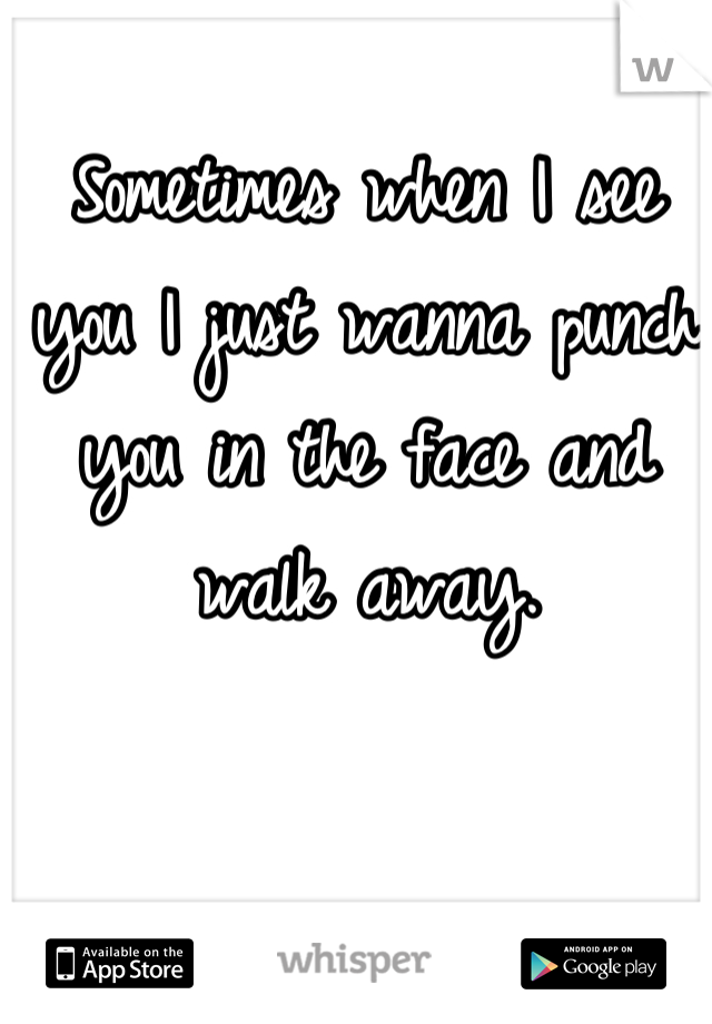 Sometimes when I see you I just wanna punch you in the face and walk away.