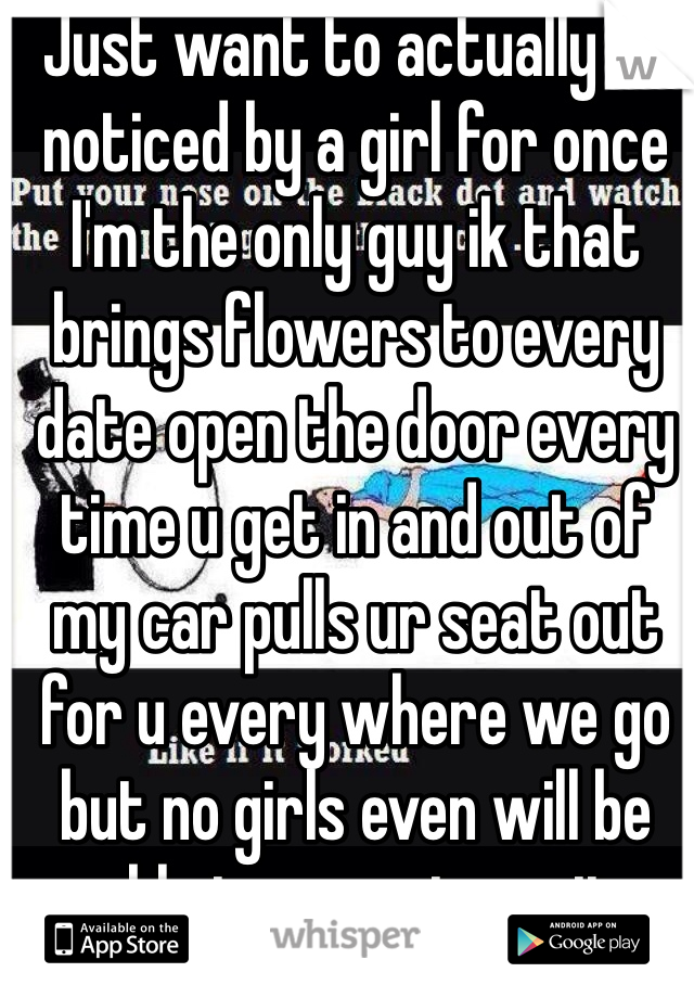 Just want to actually be noticed by a girl for once I'm the only guy ik that brings flowers to every date open the door every time u get in and out of my car pulls ur seat out for u every where we go but no girls even will be able to experience it because they never want to go out