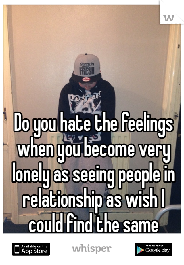 Do you hate the feelings when you become very lonely as seeing people in relationship as wish I could find the same 