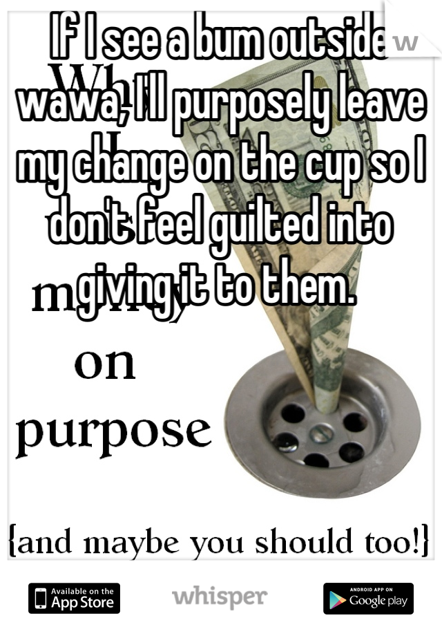 If I see a bum outside wawa, I'll purposely leave my change on the cup so I don't feel guilted into giving it to them. 