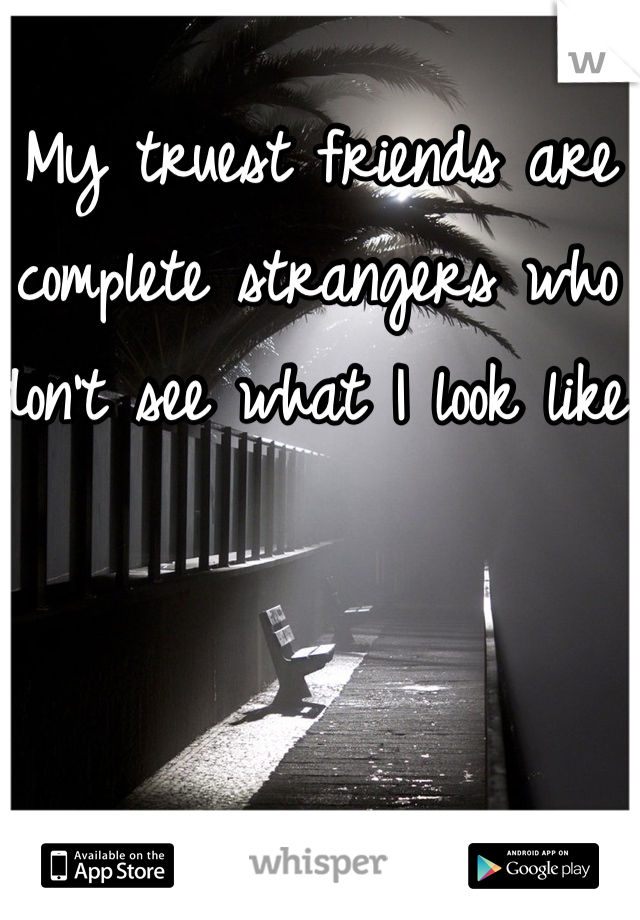  My truest friends are complete strangers who don't see what I look like.