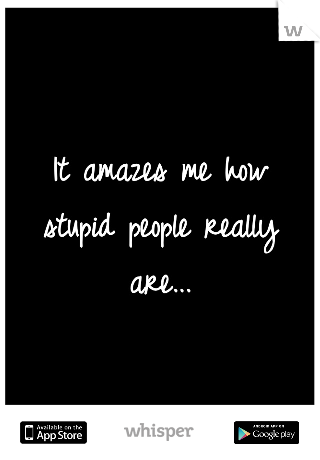 It amazes me how 
stupid people really are... 