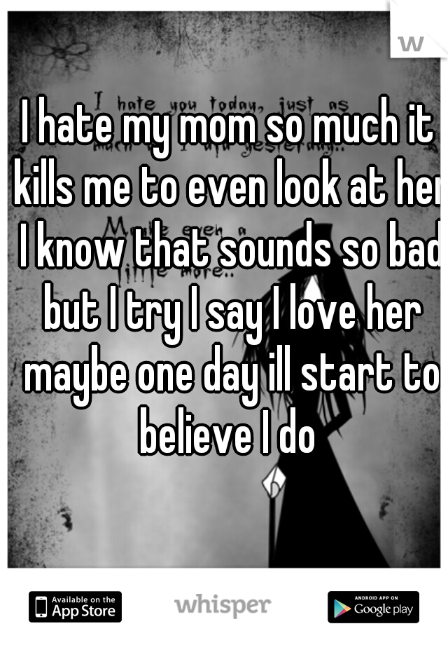 I hate my mom so much it kills me to even look at her I know that sounds so bad but I try I say I love her maybe one day ill start to believe I do 