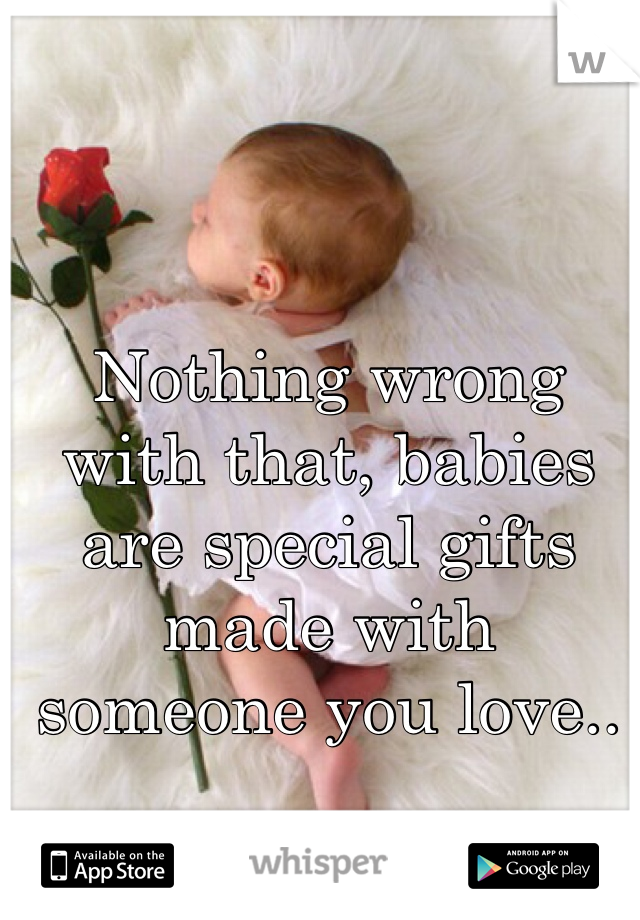 Nothing wrong with that, babies are special gifts made with someone you love..