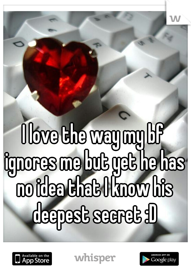 I love the way my bf ignores me but yet he has no idea that I know his deepest secret :D