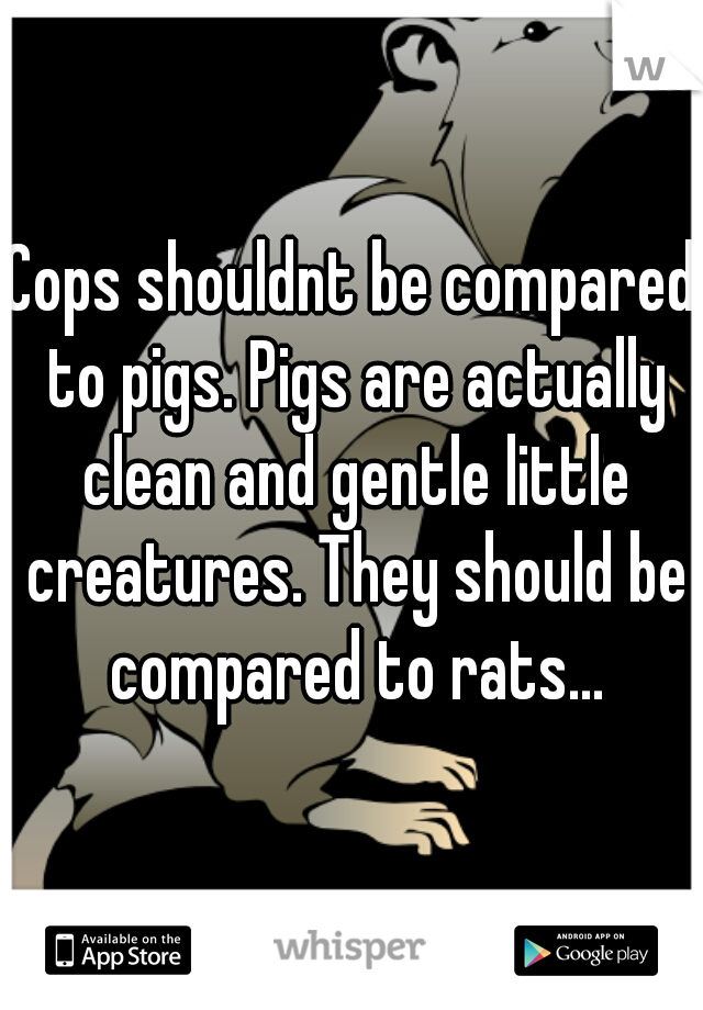 Cops shouldnt be compared to pigs. Pigs are actually clean and gentle little creatures. They should be compared to rats...