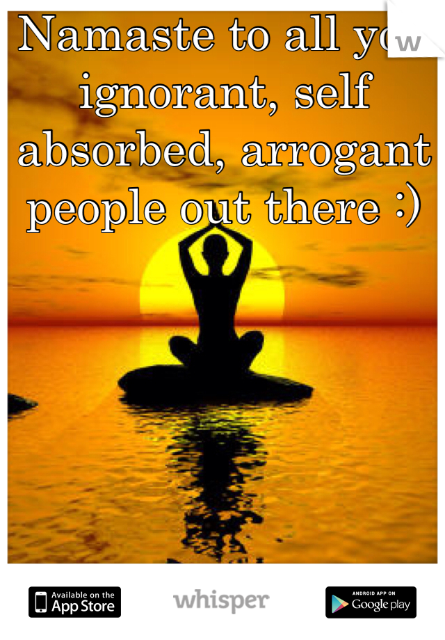 Namaste to all you ignorant, self absorbed, arrogant people out there :) 