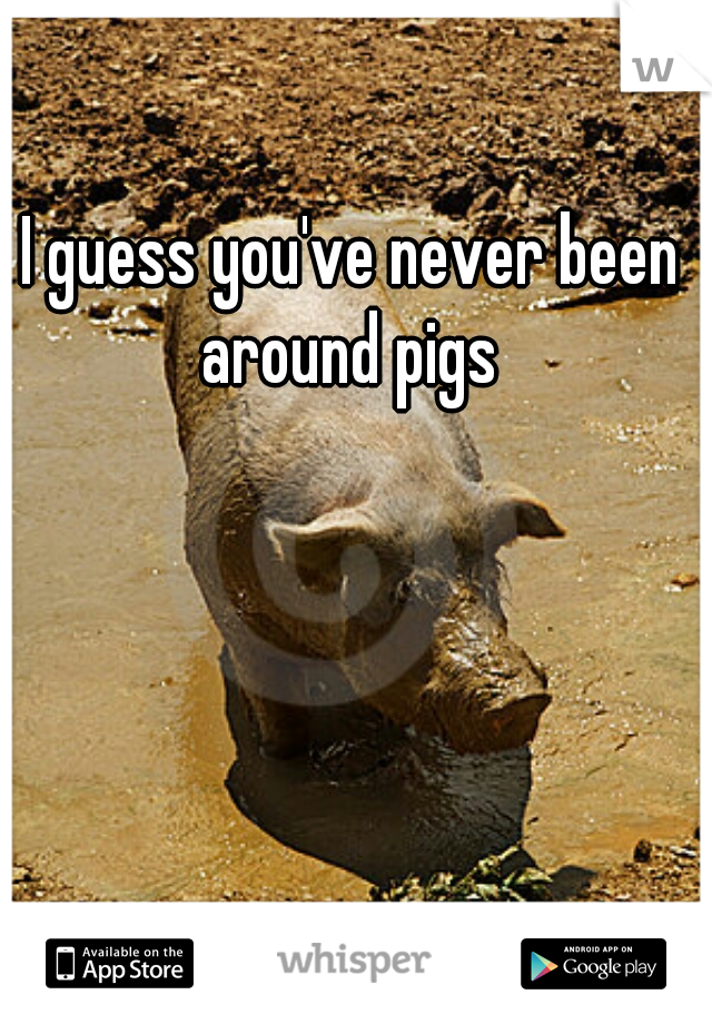 I guess you've never been around pigs 