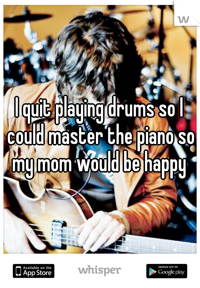 I quit playing drums so I could master the piano so my mom would be happy 