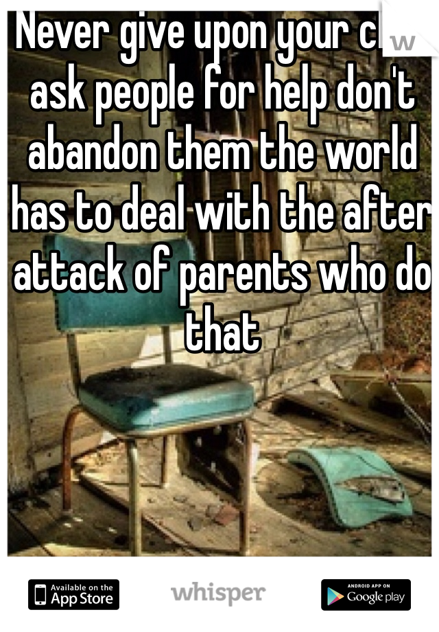 Never give upon your child ask people for help don't abandon them the world has to deal with the after attack of parents who do that