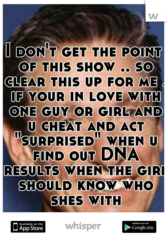 I don't get the point of this show .. so clear this up for me . if your in love with one guy or girl and u cheat and act "surprised" when u find out DNA results when the girl should know who shes with