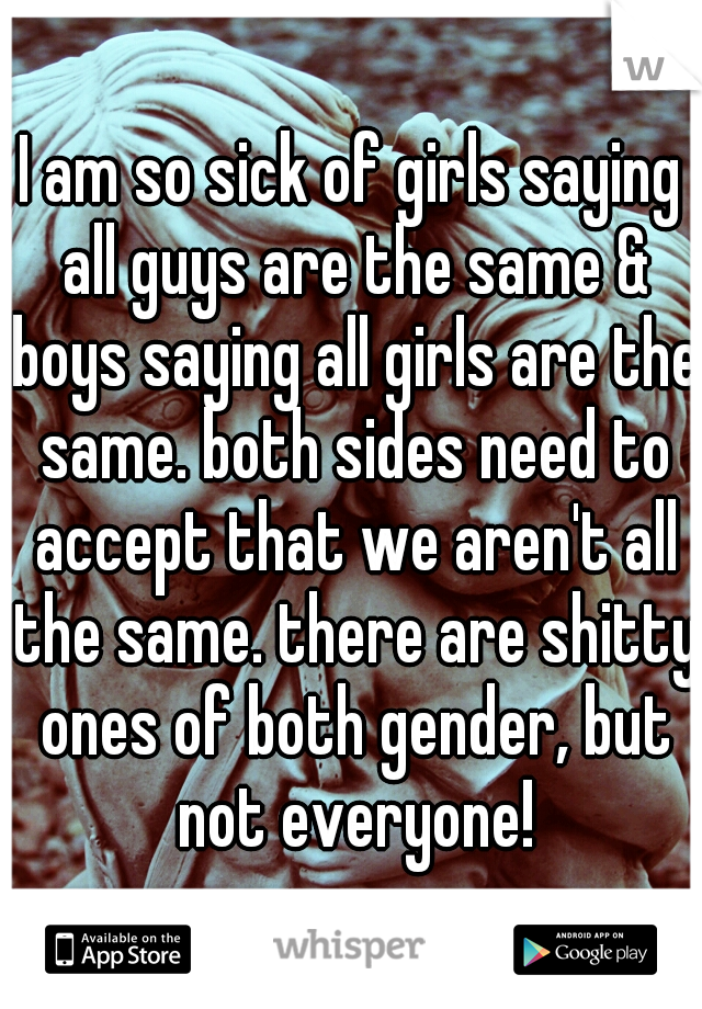 I am so sick of girls saying all guys are the same & boys saying all girls are the same. both sides need to accept that we aren't all the same. there are shitty ones of both gender, but not everyone!