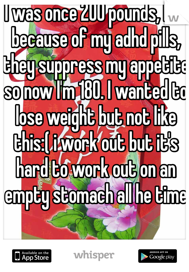 I was once 200 pounds, but because of my adhd pills, they suppress my appetite so now I'm 180. I wanted to lose weight but not like this:( i work out but it's hard to work out on an empty stomach all he time 