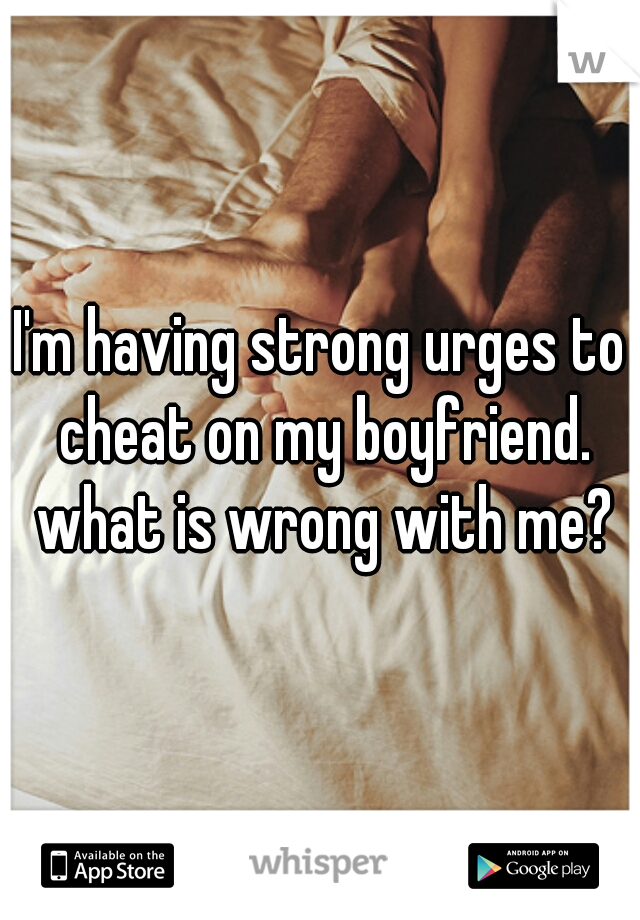 I'm having strong urges to cheat on my boyfriend. what is wrong with me?