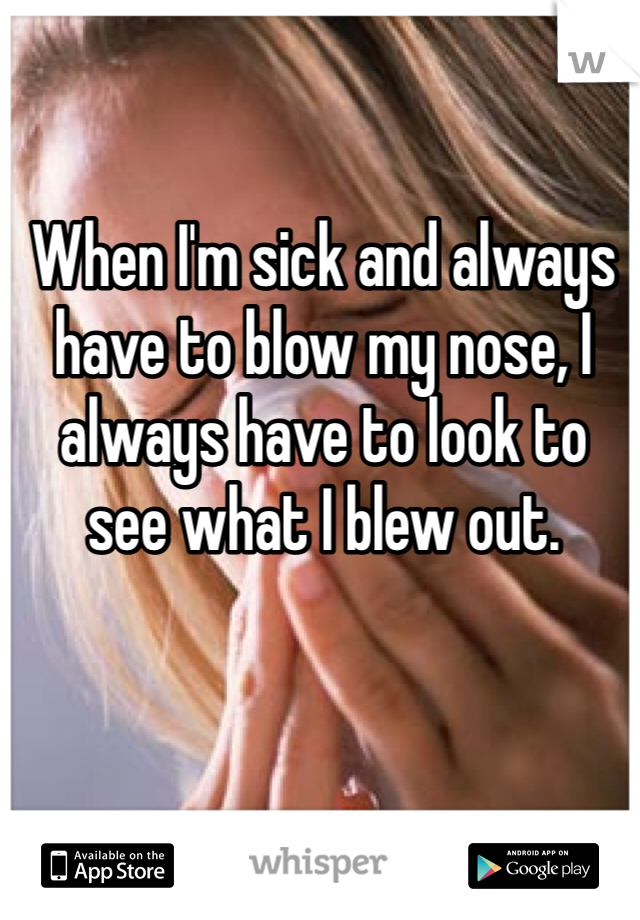 When I'm sick and always have to blow my nose, I always have to look to see what I blew out. 