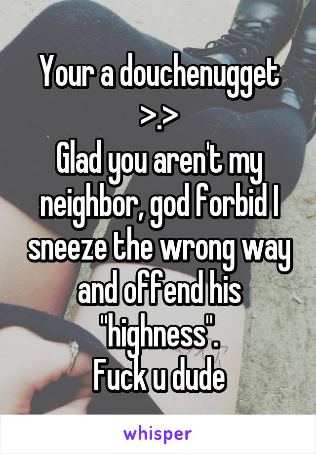 Your a douchenugget >.>
Glad you aren't my neighbor, god forbid I sneeze the wrong way and offend his "highness".
Fuck u dude