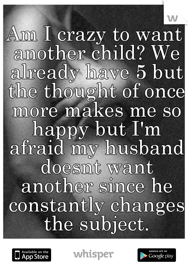 Am I crazy to want another child? We already have 5 but the thought of once more makes me so happy but I'm afraid my husband doesnt want another since he constantly changes the subject.