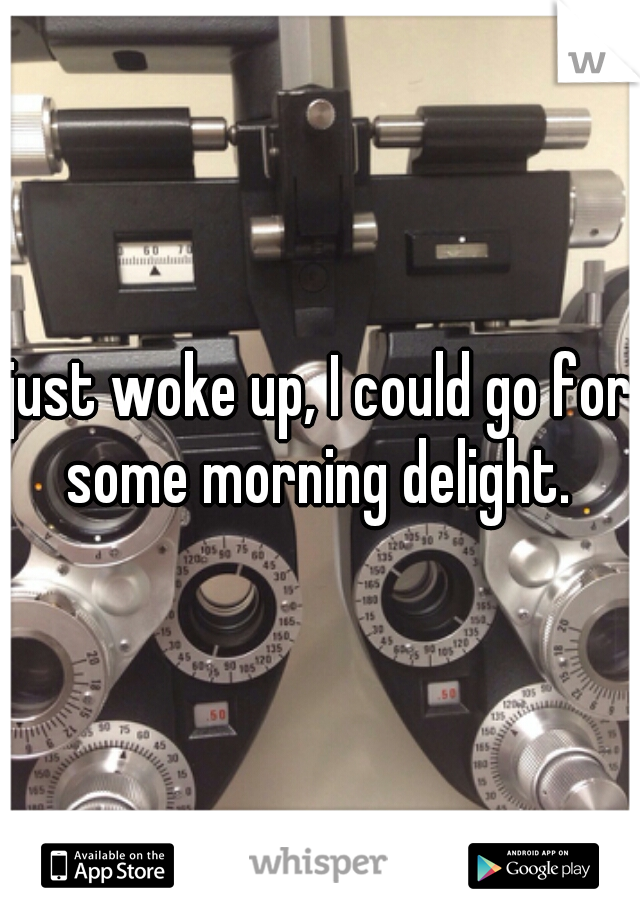 just woke up, I could go for some morning delight. 