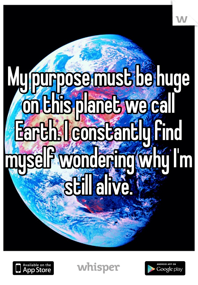 My purpose must be huge on this planet we call Earth. I constantly find myself wondering why I'm still alive. 