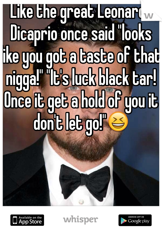 Like the great Leonardo Dicaprio once said "looks like you got a taste of that nigga!" "It's luck black tar! Once it get a hold of you it don't let go!"😆