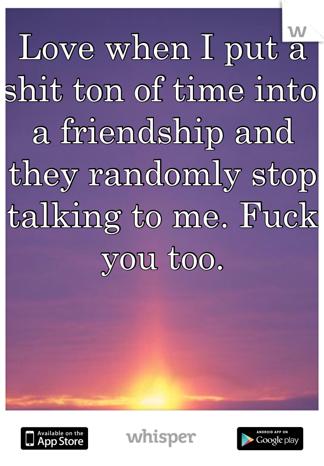 Love when I put a shit ton of time into a friendship and they randomly stop talking to me. Fuck you too.