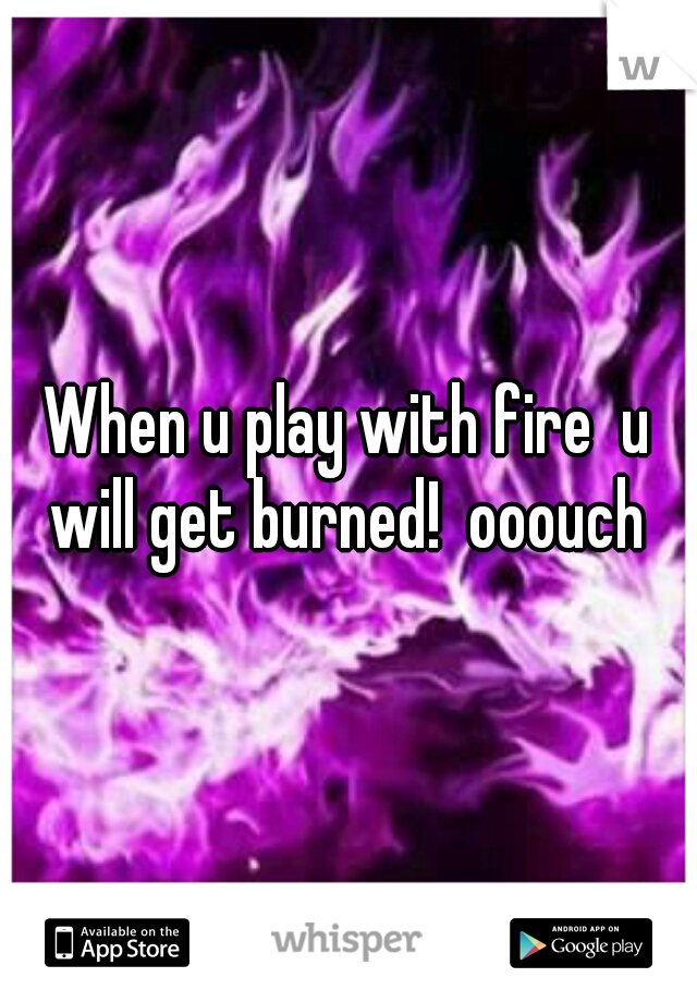 When u play with fire  u will get burned!  ooouch 