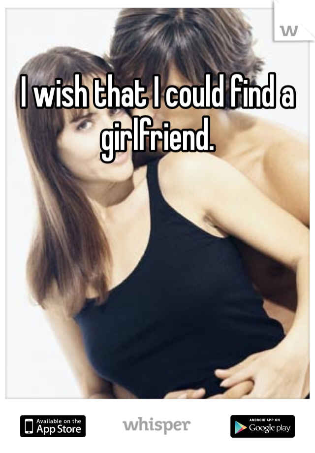 I wish that I could find a girlfriend.