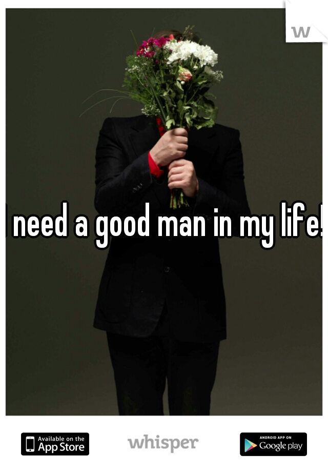 I need a good man in my life!!