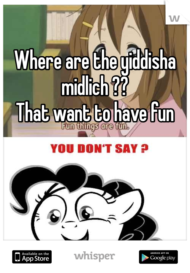 Where are the yiddisha midlich ??
That want to have fun