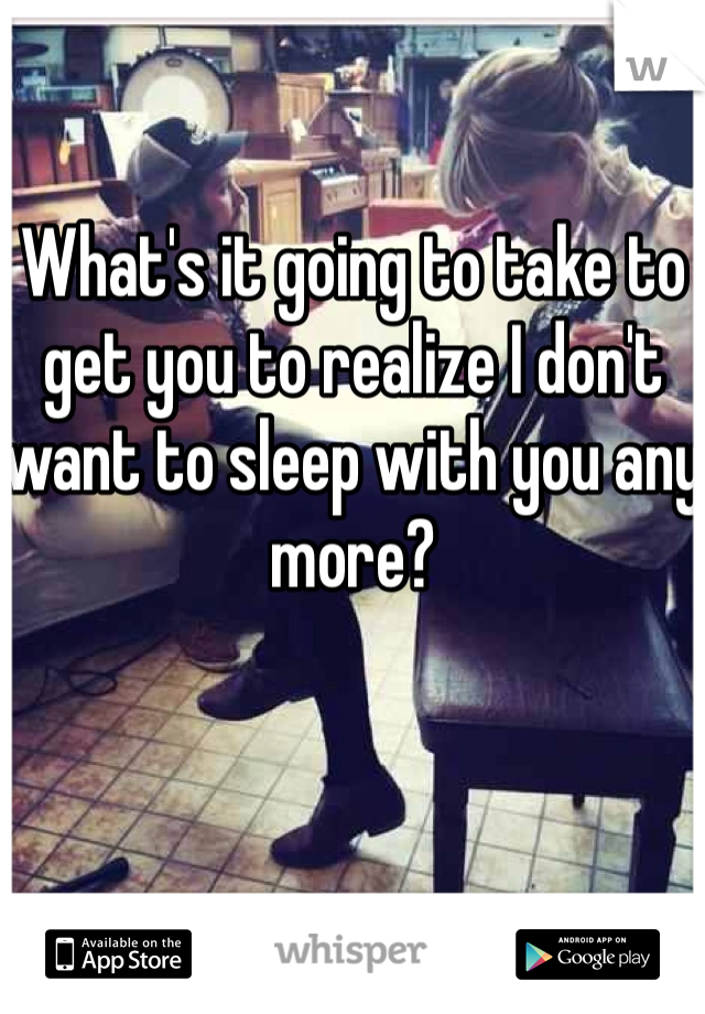 What's it going to take to get you to realize I don't want to sleep with you any more?