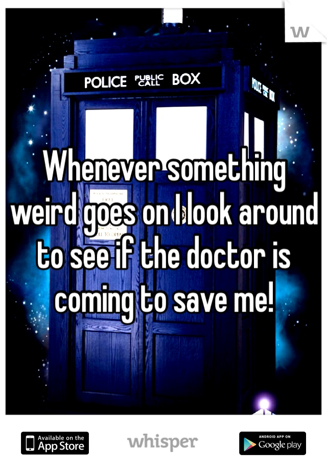 Whenever something weird goes on I look around to see if the doctor is coming to save me!