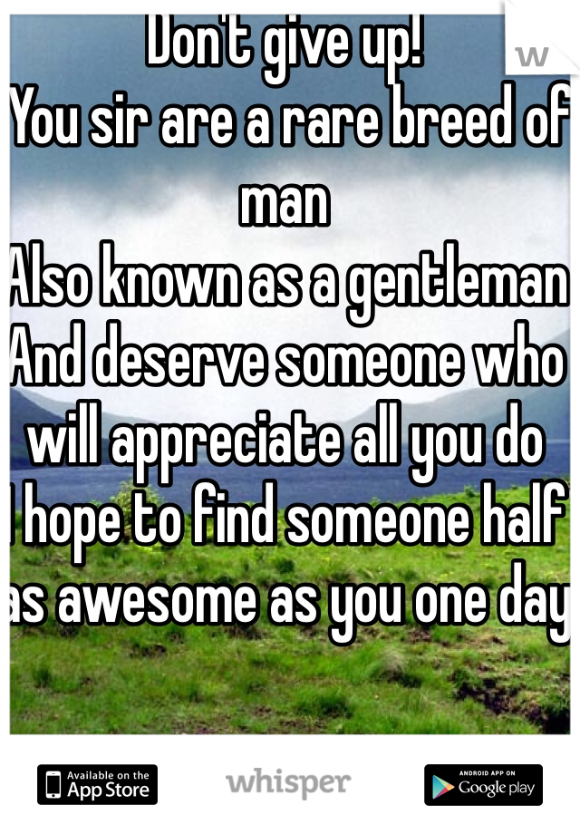 Don't give up!
 You sir are a rare breed of man 
Also known as a gentleman
And deserve someone who will appreciate all you do
I hope to find someone half as awesome as you one day