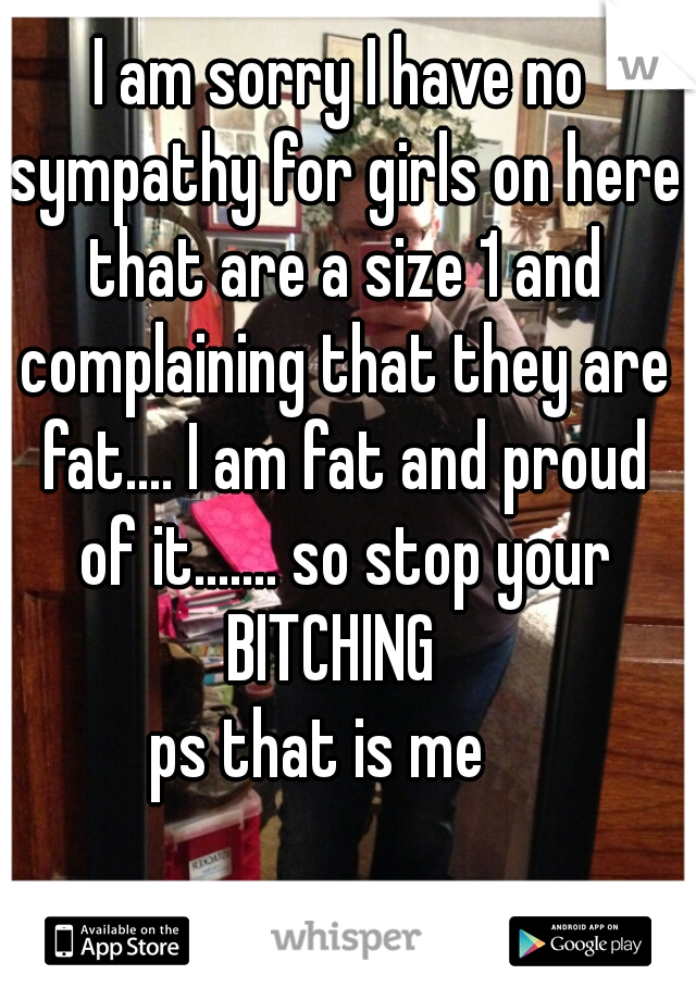 I am sorry I have no sympathy for girls on here that are a size 1 and complaining that they are fat.... I am fat and proud of it....... so stop your BITCHING  
ps that is me   