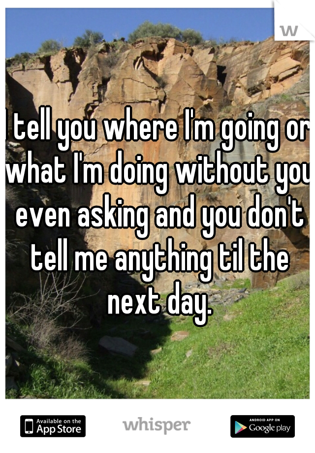 I tell you where I'm going or what I'm doing without you even asking and you don't tell me anything til the next day.