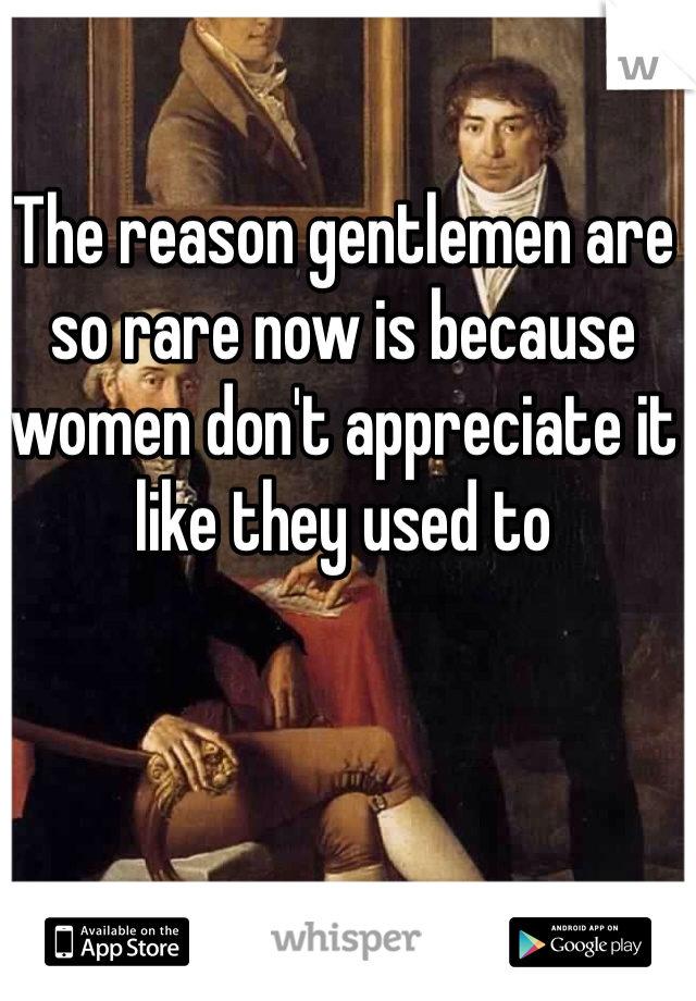 The reason gentlemen are so rare now is because women don't appreciate it like they used to 