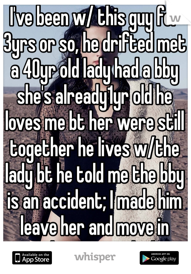 I've been w/ this guy for 3yrs or so, he drifted met a 40yr old lady had a bby she's already1yr old he loves me bt her were still together he lives w/the lady bt he told me the bby is an accident; I made him leave her and move in together we are looking for an apartment I'm 22&hes 24 she's 40yrs old..yes I we just saw each other this morning; I pack his lunch