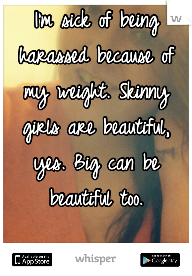 I'm sick of being harassed because of my weight. Skinny girls are beautiful, yes. Big can be beautiful too. 