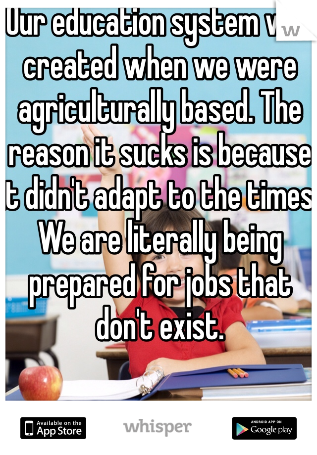 Our education system was created when we were agriculturally based. The reason it sucks is because it didn't adapt to the times. We are literally being prepared for jobs that don't exist.