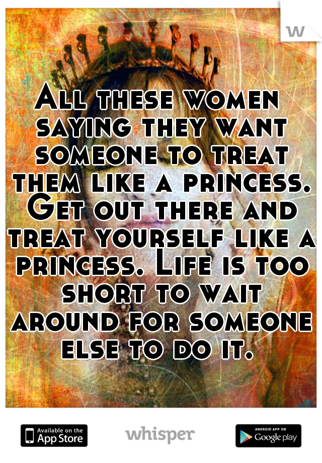 All these women saying they want someone to treat them like a princess. Get out there and treat yourself like a princess. Life is too short to wait around for someone else to do it. 