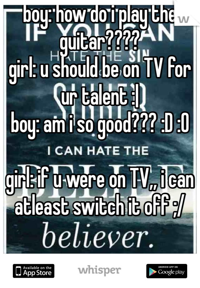 boy: how do i play the guitar????
girl: u should be on TV for ur talent :|
boy: am i so good??? :D :O

girl: if u were on TV,, i can atleast switch it off ;/