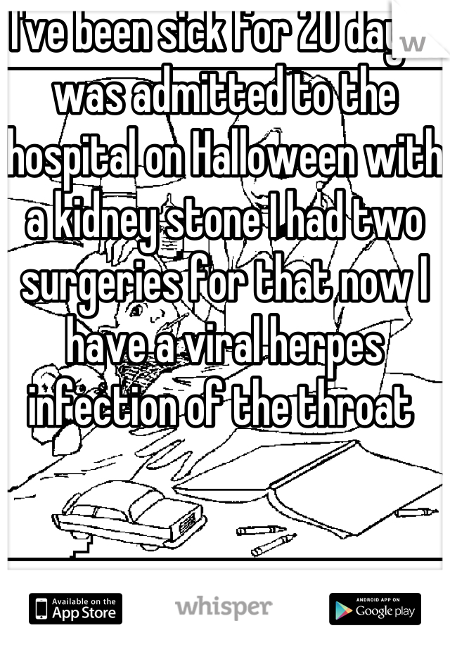 I've been sick for 20 days I was admitted to the hospital on Halloween with a kidney stone I had two surgeries for that now I have a viral herpes infection of the throat 