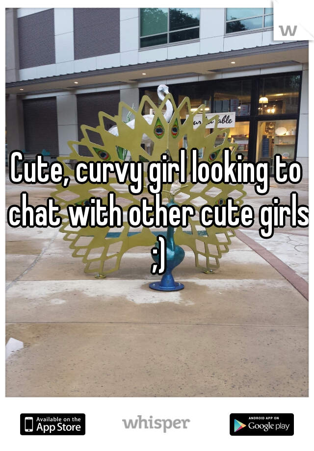 Cute, curvy girl looking to chat with other cute girls ;)