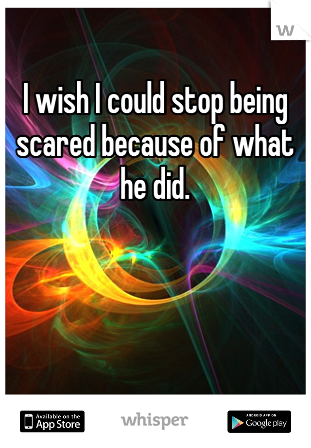 I wish I could stop being scared because of what he did.